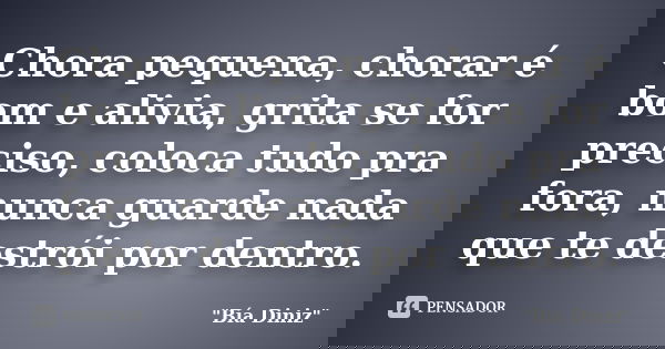 Chora pequena, chorar é bom e alivia, grita se for preciso, coloca tudo pra fora, nunca guarde nada que te destrói por dentro.... Frase de Bia Diniz.