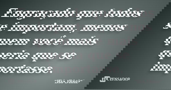 Engraçado que todos se importam, menos quem você mais queria que se importasse.... Frase de Bia Diniz.