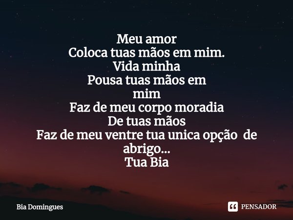 ⁠Meu amor
Coloca tuas mãos em mim.
Vida minha
Pousa tuas mãos em
mim
Faz de meu corpo moradia
De tuas mãos
Faz de meu ventre tua unica opção de abrigo... Tua Bi... Frase de Bia Domingues.