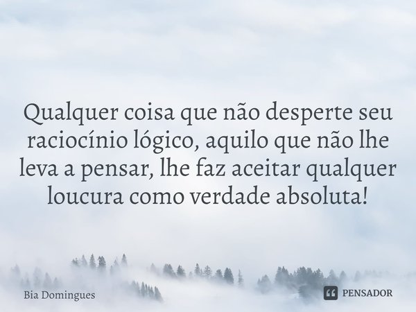 ⁠
Qualquer coisa que não desperte seu raciocínio lógico, aquilo que não lhe leva a pensar, lhe faz aceitar qualquer loucura como verdade absoluta!... Frase de Bia Domingues.