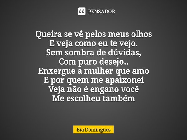 ⁠Queira se vê pelos meus olhos
E veja como eu te vejo.
Sem sombra de dúvidas,
Com puro desejo..
Enxergue a mulher que amo
E por quem me apaixonei
Veja não é eng... Frase de Bia Domingues.