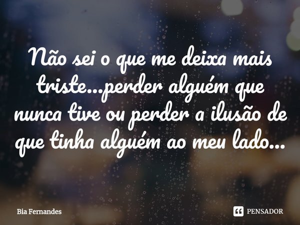 ⁠Não sei o que me deixa mais triste...perder alguém que nunca tive ou perder a ilusão de que tinha alguém ao meu lado...... Frase de Bia Fernandes.