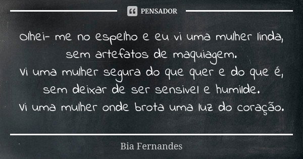 Olhei- me no espelho e eu vi uma mulher linda, sem artefatos de maquiagem. Vi uma mulher segura do que quer e do que é, sem deixar de ser sensivel e humilde. Vi... Frase de Bia Fernandes.