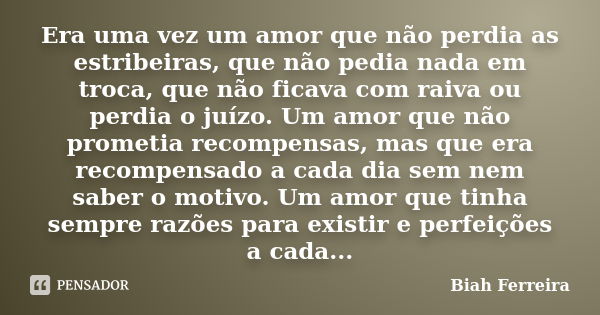 Era uma vez um amor que não perdia as estribeiras, que não pedia nada em troca, que não ficava com raiva ou perdia o juízo. Um amor que não prometia recompensas... Frase de Biah Ferreira.