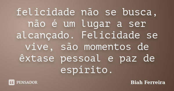 felicidade não se busca, não é um lugar a ser alcançado. Felicidade se vive, são momentos de êxtase pessoal e paz de espírito.... Frase de Biah Ferreira.