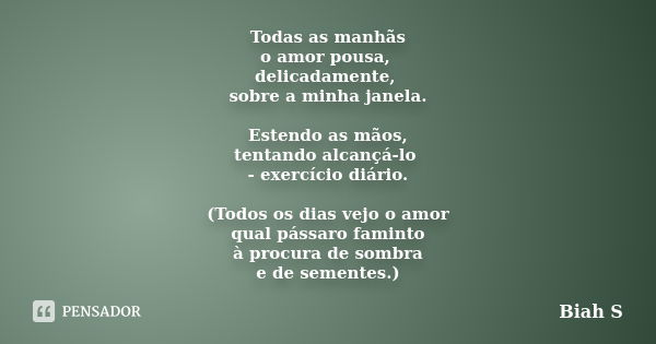 Todas as manhãs o amor pousa, delicadamente, sobre a minha janela. Estendo as mãos, tentando alcançá-lo - exercício diário. (Todos os dias vejo o amor qual páss... Frase de Biah S.