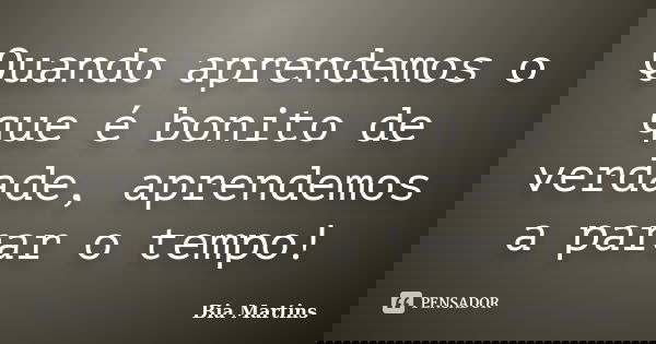 Quando aprendemos o que é bonito de verdade, aprendemos a parar o tempo!... Frase de Bia Martins.