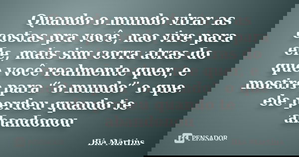 Quando o mundo virar as costas pra você, nao vire para ele, mais sim corra atras do que você realmente quer, e mostre para “o mundo” o que ele perdeu quando te ... Frase de Bia Martins.