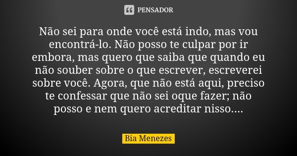 Não sei para onde você está indo, mas vou encontrá-lo. Não posso te culpar por ir embora, mas quero que saiba que quando eu não souber sobre o que escrever, esc... Frase de Bia Menezes.