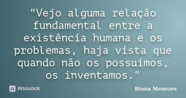 "Vejo alguma relação fundamental entre a existência humana e os problemas, haja vista que quando não os possuímos, os inventamos."... Frase de Biana Menezes.