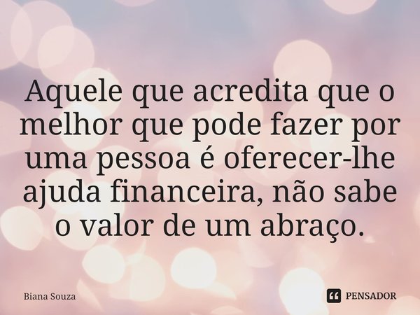 ⁠Aquele que acredita que o melhor que pode fazer por uma pessoa é oferecer-lhe ajuda financeira, não sabe o valor de um abraço.... Frase de Biana Souza.