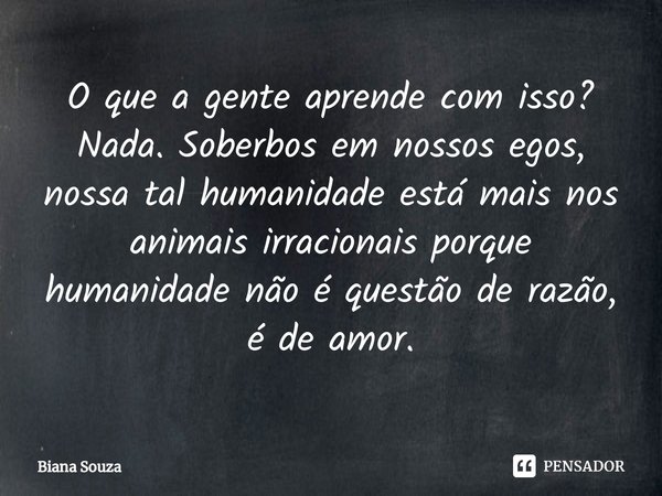 ⁠O que a gente aprende com isso?
Nada. Soberbos em nossos egos, nossa tal humanidade está mais nos animais irracionais porque humanidade não é questão de razão,... Frase de Biana Souza.