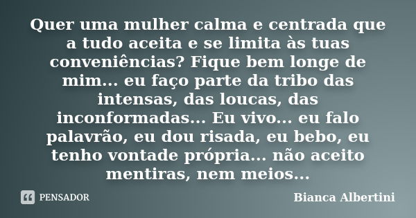 Quer uma mulher calma e centrada que a tudo aceita e se limita às tuas conveniências? Fique bem longe de mim... eu faço parte da tribo das intensas, das loucas,... Frase de Bianca Albertini.