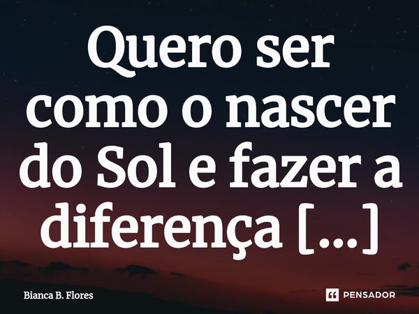 ⁠Quero ser como o nascer do Sol e fazer a diferença desde cedo. Afinal, sem ele, quem nos tiraria do escuro?... Frase de Bianca B. Flores.