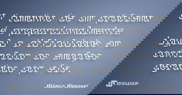 O tamanho de um problema é proporcionalmente igual a dificuldade em controlar as emoções geradas por ele.... Frase de Bianca Benassi.