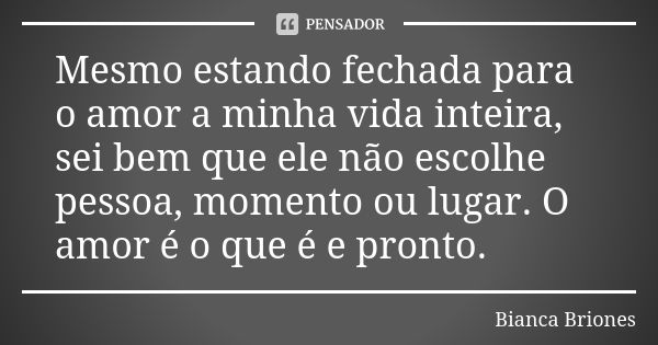 Mesmo estando fechada para o amor a minha vida inteira, sei bem que ele não escolhe pessoa, momento ou lugar. O amor é o que é e pronto.... Frase de Bianca Briones.