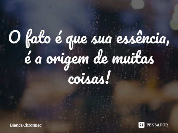 ⁠O fato é que sua essência, é a origem de muitas coisas!... Frase de Bianca Chromiec.