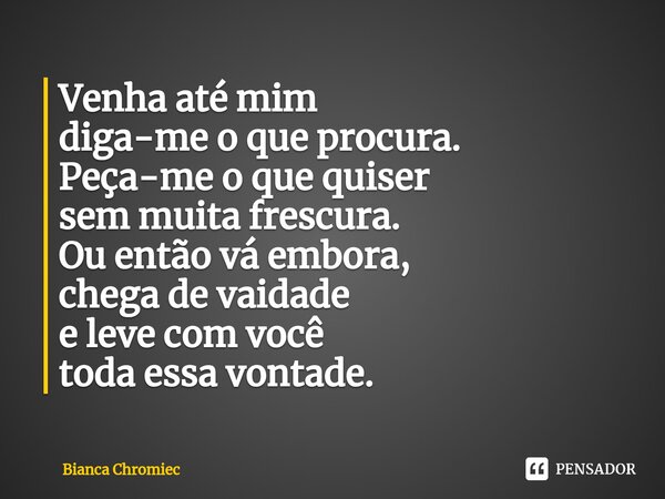 ⁠Venha até mim
diga-me o que procura.
Peça-me o que quiser
sem muita frescura.
Ou então vá embora,
chega de vaidade
e leve com você
toda essa vontade.... Frase de Bianca Chromiec.