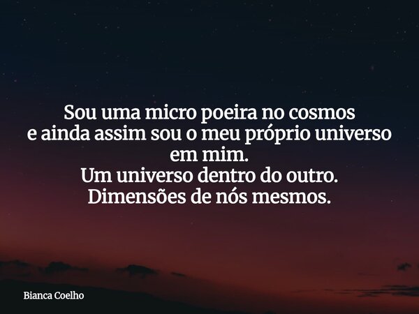 Sou uma micro poeira no cosmos e ainda assim sou o meu próprio universo em mim. Um universo dentro do outro. Dimensões de nós mesmos.... Frase de Bianca Coelho.