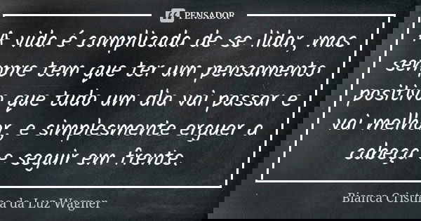 A vida é complicada de se lidar, mas sempre tem que ter um pensamento positivo que tudo um dia vai passar e vai melhor, e simplesmente erguer a cabeça e seguir ... Frase de Bianca Cristina da Luz Wagner.