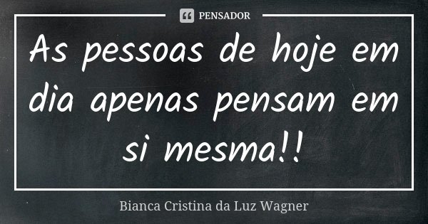 As pessoas de hoje em dia apenas pensam em si mesma!!... Frase de Bianca Cristina da Luz Wagner.