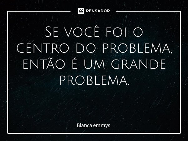 Se você foi o centro do problema, então é um grande problema. ⁠... Frase de Bianca emmys.