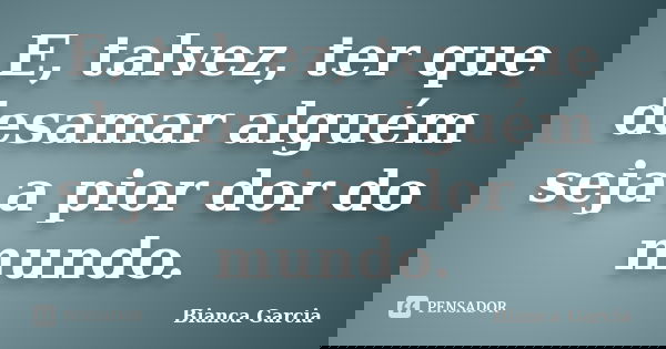 E, talvez, ter que desamar alguém seja a pior dor do mundo.... Frase de Bianca Garcia.
