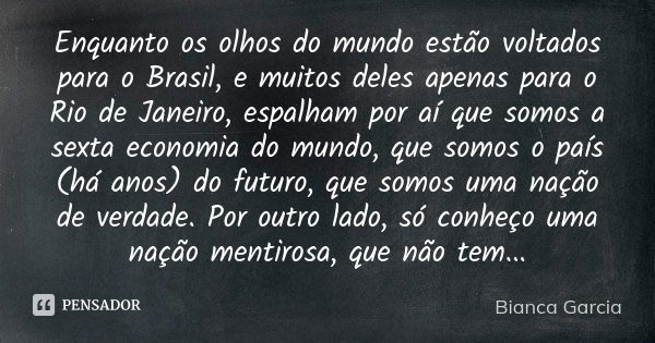 Enquanto os olhos do mundo estão voltados para o Brasil, e muitos deles apenas para o Rio de Janeiro, espalham por aí que somos a sexta economia do mundo, que s... Frase de Bianca Garcia.