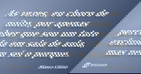 As vezes, eu choro de noite, por apenas perceber que sou um tato excluída em sala de aula, mas nem sei o porque.... Frase de Bianca Glória.