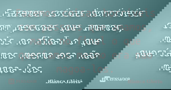 Fazemos coisas horríveis com pessoas que amamos, mais no final o que queríamos mesmo era não magoa-los.... Frase de Bianca Glória.
