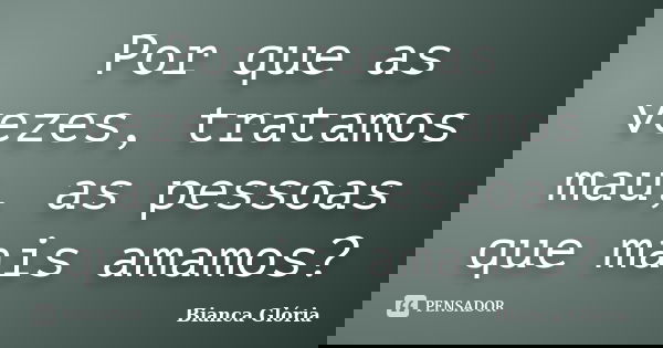 Por que as vezes, tratamos mau, as pessoas que mais amamos?... Frase de Bianca Glória.