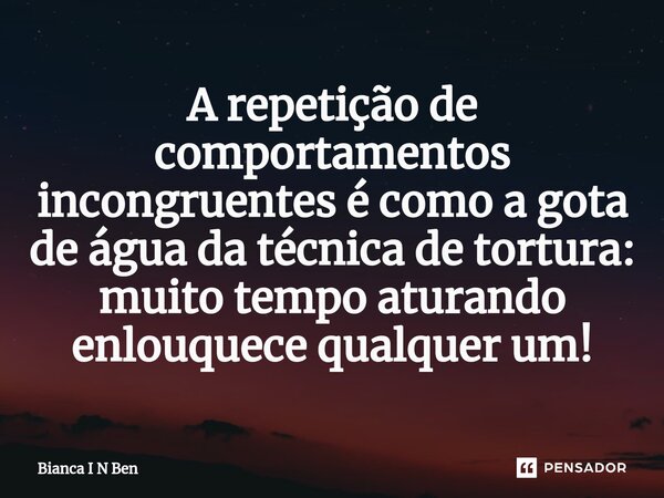⁠A repetição de comportamentos incongruentes é como a gota de água da técnica de tortura: muito tempo aturando enlouquece qualquer um!... Frase de Bianca I N Ben.