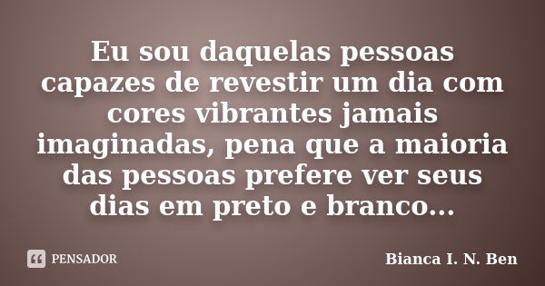 Eu sou daquelas pessoas capazes de revestir um dia com cores vibrantes jamais imaginadas, pena que a maioria das pessoas prefere ver seus dias em preto e branco... Frase de Bianca I. N. Ben.