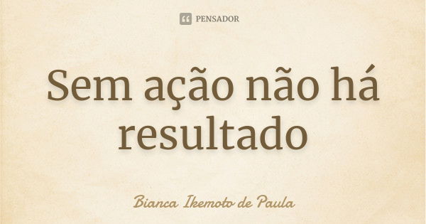 Sem ação não há resultado... Frase de Bianca Ikemoto de Paula.