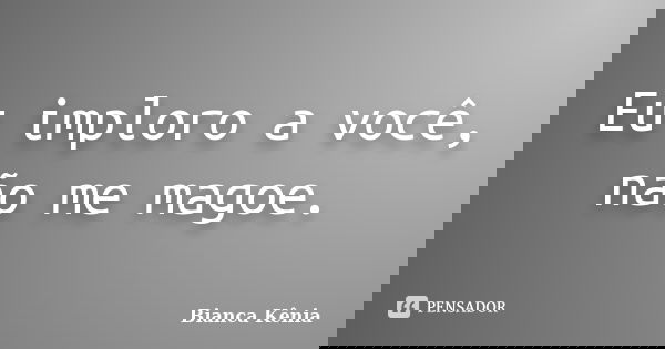 Eu imploro a você, não me magoe.... Frase de Bianca Kênia.