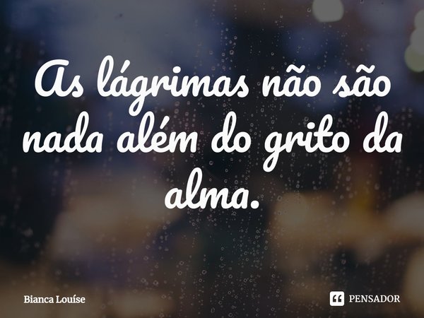 ⁠As lágrimas não são nada além do grito da alma.... Frase de Bianca Louíse.