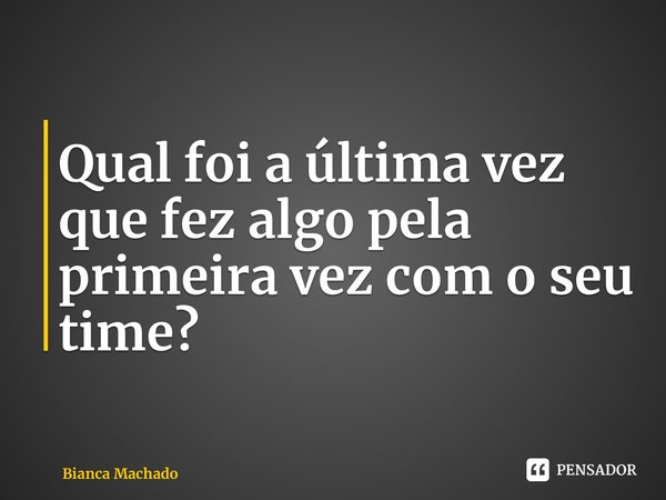 ⁠Qual foi a última vez que fez algo pela primeira vez com o seu time?... Frase de Bianca Machado.
