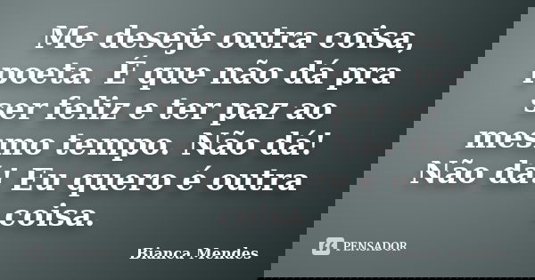 Me deseje outra coisa, poeta. É que não dá pra ser feliz e ter paz ao mesmo tempo. Não dá! Não dá! Eu quero é outra coisa.... Frase de Bianca Mendes.