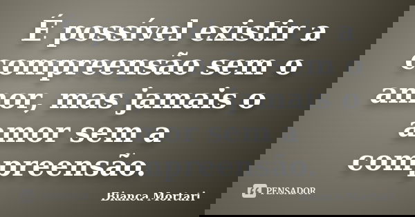 É possível existir a compreensão sem o amor, mas jamais o amor sem a compreensão.... Frase de Bianca Mortari.