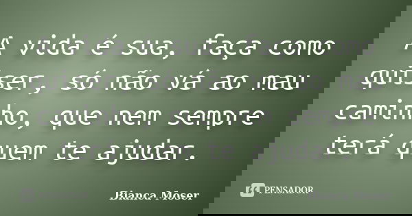 A vida é sua, faça como quiser, só não vá ao mau caminho, que nem sempre terá quem te ajudar.... Frase de Bianca Moser.