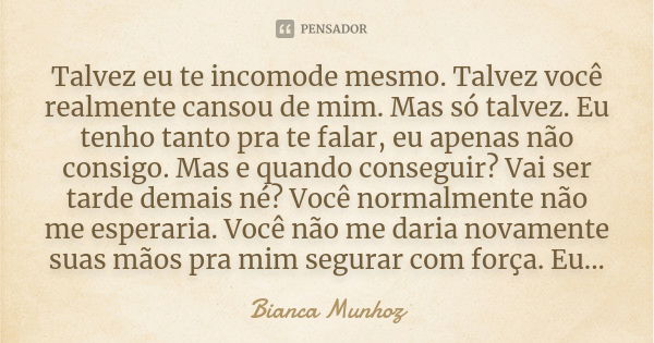 Talvez eu te incomode mesmo. Talvez você realmente cansou de mim. Mas só talvez. Eu tenho tanto pra te falar, eu apenas não consigo. Mas e quando conseguir? Vai... Frase de Bianca Munhoz.