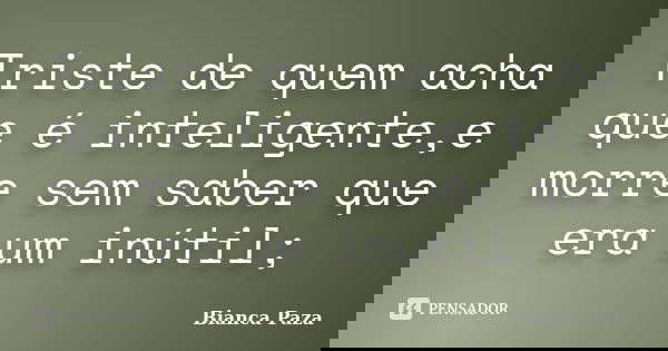 Triste de quem acha que é inteligente,e morre sem saber que era um inútil;... Frase de Bianca Paza.