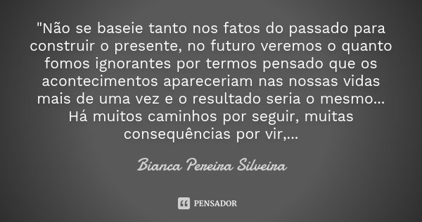 "Não se baseie tanto nos fatos do passado para construir o presente, no futuro veremos o quanto fomos ignorantes por termos pensado que os acontecimentos a... Frase de Bianca Pereira Silveira.