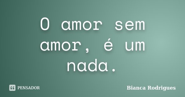 O amor sem amor, é um nada.... Frase de Bianca Rodrigues.