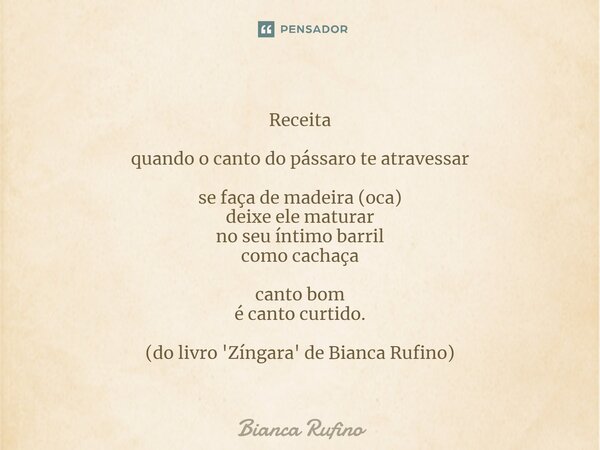 Receita quando o canto do pássaro te atravessar se faça de madeira (oca) deixe ele maturar no seu íntimo barril como cachaça canto bom é canto curtido. (do livr... Frase de Bianca Rufino.