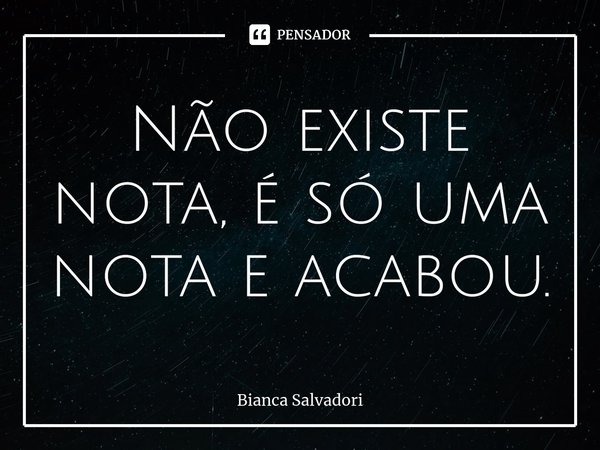 Não existe nota, é só uma nota e acabou.... Frase de Bianca Salvadori.