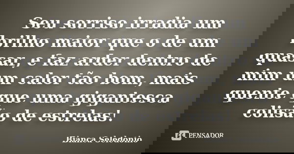 Seu sorriso irradia um brilho maior que o de um quasar, e faz arder dentro de mim um calor tão bom, mais quente que uma gigantesca colisão de estrelas!... Frase de Bianca Seledonio.