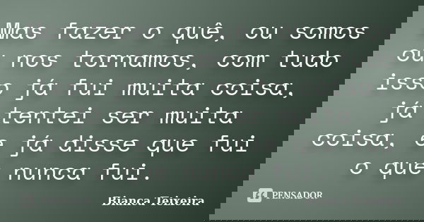 Mas fazer o quê, ou somos ou nos tornamos, com tudo isso já fui muita coisa, já tentei ser muita coisa, e já disse que fui o que nunca fui.... Frase de Bianca Teixeira.