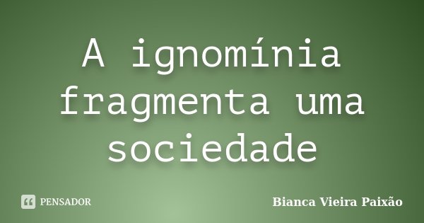 A ignomínia fragmenta uma sociedade... Frase de Bianca Vieira Paixão.