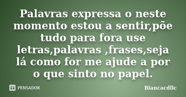 Palavras expressa o neste momento estou a sentir,põe tudo para fora use letras,palavras ,frases,seja lá como for me ajude a por o que sinto no papel.... Frase de Biancacdllc.